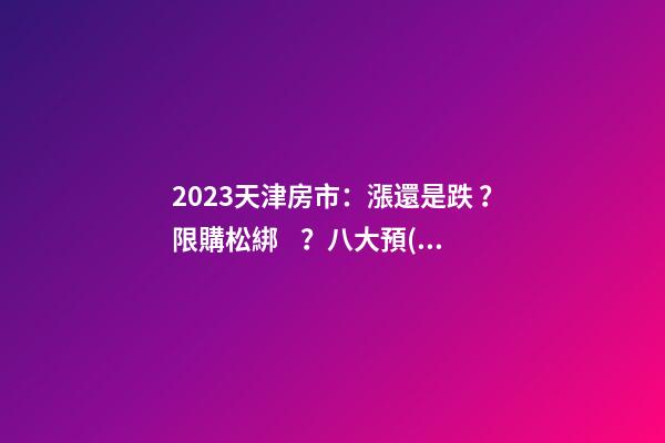 2023天津房市：漲還是跌？限購松綁？八大預(yù)測解讀！